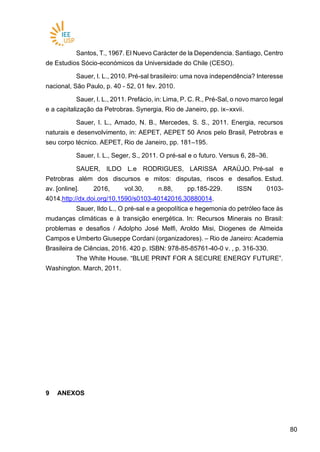 8080
Santos, T., 1967. El Nuevo Carácter de la Dependencia. Santiago, Centro
de Estudios Sócio-económicos da Universidade do Chile (CESO).
Sauer, I. L., 2010. Pré-sal brasileiro: uma nova independência? Interesse
nacional, São Paulo, p. 40 - 52, 01 fev. 2010.
Sauer, I. L., 2011. Prefácio, in: Lima, P. C. R., Pré-Sal, o novo marco legal
e a capitalização da Petrobras. Synergia, Rio de Janeiro, pp. ix–xxvii.
Sauer, I. L., Amado, N. B., Mercedes, S. S., 2011. Energia, recursos
naturais e desenvolvimento, in: AEPET, AEPET 50 Anos pelo Brasil, Petrobras e
seu corpo técnico. AEPET, Rio de Janeiro, pp. 181–195.
Sauer, I. L., Seger, S., 2011. O pré-sal e o futuro. Versus 6, 28–36.
SAUER, ILDO L.e RODRIGUES, LARISSA ARAÚJO. Pré-sal e
Petrobras além dos discursos e mitos: disputas, riscos e desafios. Estud.
av. [online]. 2016, vol.30, n.88, pp.185-229. ISSN 0103-
4014.http://dx.doi.org/10.1590/s0103-40142016.30880014.
Sauer, Ildo L., O pré-sal e a geopolítica e hegemonia do petróleo face às
mudanças climáticas e à transição energética. In: Recursos Minerais no Brasil:
problemas e desafios / Adolpho José Melfi, Aroldo Misi, Diogenes de Almeida
Campos e Umberto Giuseppe Cordani (organizadores). – Rio de Janeiro: Academia
Brasileira de Ciências, 2016. 420 p. ISBN: 978-85-85761-40-0 v. , p. 316-330.
The White House. “BLUE PRINT FOR A SECURE ENERGY FUTURE”.
Washington. March, 2011.
9 ANEXOS
 