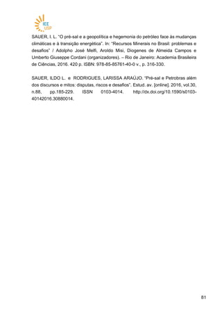 8181
SAUER, I. L. “O pré-sal e a geopolítica e hegemonia do petróleo face às mudanças
climáticas e à transição energética”. In: “Recursos Minerais no Brasil: problemas e
desafios” / Adolpho José Melfi, Aroldo Misi, Diogenes de Almeida Campos e
Umberto Giuseppe Cordani (organizadores). – Rio de Janeiro: Academia Brasileira
de Ciências, 2016. 420 p. ISBN: 978-85-85761-40-0 v., p. 316-330.
SAUER, ILDO L. e RODRIGUES, LARISSA ARAÚJO. “Pré-sal e Petrobras além
dos discursos e mitos: disputas, riscos e desafios”. Estud. av. [online]. 2016, vol.30,
n.88, pp.185-229. ISSN 0103-4014. http://dx.doi.org/10.1590/s0103-
40142016.30880014.
 