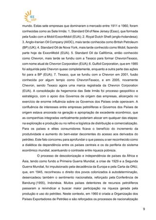 99
mundo. Estas sete empresas que dominaram o mercado entre 1911 e 1960, foram
conhecidas como as Sete Irmãs: 1. Standard Oil of New Jersey (Esso), que formada
pela fusão com a Mobil ExxonMobil (EUA); 2. Royal Dutch Shell (anglo-holandesa);
3. Anglo-Iranian Oil Company (AIOC), mais tarde conhecida como British Petroleum
(BP) (UK); 4. Standard Oil de Nova York, mais tarde conhecido como Mobil, fazendo
parte hoje da ExxonMobil (EUA). 5. Standard Oil da Califórnia, então conhecido
como Chevron, mais tarde se fundiu com a Texaco para formar ChevronTexaco,
com nome atual de Chevron Corporation (EUA); 6. Gulfoil Corporation, que em 1985
foi adquirida pela Chevron quase completamente, enquanto a outra parte das ações
foi para a BP (EUA); 7. Texaco, que se fundiu com a Chevron em 2001, fusão
conhecida por algum tempo como ChevronTexaco, e em 2005, novamente
Chevron, sendo Texaco agora uma marca registrada da Chevron Corporation
(EUA). A consolidação da hegemonia das Sete Irmãs foi processo geopolítico e
estratégico, com o apoio dos Governos de origem das empresas, alicerçado no
exercício de enorme influência sobre os Governos dos Países onde operavam. A
confluência de interesses entre empresas petrolíferas e Governos dos Países de
origem estava ancorada na geração e apropriação de excedente econômico, que
as companhias integradas verticalmente poderiam alocar em qualquer das etapas:
na exploração e produção ou no refino e logística de distribuição e comercialização.
Para os países e elites consumidores ficava o benefício do incremento da
produtividade e aumento do bem-estar decorrentes do acesso aos derivados do
petróleo. Este fato concorreu para aprofundar o que passou a ser reconhecido como
a dialética da dependência entre os países centrais e os da periferia do sistema
econômico mundial, acentuando o contraste entre riqueza pobreza.
O processo de descolonização e independência de países da África e
Ásia, tendo como fundo a Primeira Guerra Mundial, a crise de 1929 e a Segunda
Guerra Mundial, foi impulsionado pela decadência da Europa e pela Carta da ONU,
que, em 1945, reconheceu o direito dos povos colonizados à autodeterminação,
desencadeou também o sentimento nacionalista, reforçado pela Conferência de
Bandung (1955), Indonésia. Muitos países detentores de recursos petrolíferos
passaram a reivindicar e buscar maior participação na riqueza gerada pela
produção e uso do petróleo. Neste contexto, em 1960 é criada a Organização dos
Países Exportadores de Petróleo e são reforçados os processos de nacionalização
 