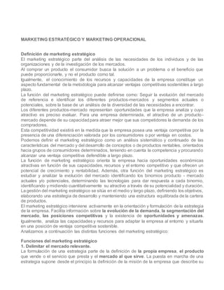 MARKETING ESTRATÉGICO Y MARKETING OPERACIONAL
Definición de marketing estratégico
El marketing estratégico parte del análisis de las necesidades de los individuos y de las
organizaciones y de la investigación de los mercados.
Al comprar un producto el consumidor busca la solución a un problema o el beneficio que
puede proporcionarle, y no el producto como tal.
Igualmente, el conocimiento de los recursos y capacidades de la empresa constituye un
aspecto fundamental de la metodología para alcanzar ventajas competitivas sostenibles a largo
plazo.
La función del marketing estratégico puede definirse como: Seguir la evolución del mercado
de referencia e identificar los diferentes productos-mercados y segmentos actuales o
potenciales, sobre la base de un análisis de la diversidad de las necesidades a encontrar.
Los diferentes productos-mercado representan oportunidades que la empresa analiza y cuyo
atractivo es preciso evaluar. Para una empresa determinada, el atractivo de un producto-
mercado depende de su capacidadpara atraer mejor que sus competidores la demanda de los
compradores.
Esta competitividad existirá en la medida que la empresa posea una ventaja competitiva por la
presencia de una diferenciación valorada por los consumidores o por ventaja en costos.
Podemos definir el marketing estratégico como un análisis sistemático y continuado de las
características del mercado y del desarrollo de conceptos o de productos rentables, orientados
hacia grupos de consumidores determinados, teniendo en cuenta la competencia y procurando
alcanzar una ventaja competitiva defendible a largo plazo.
La función de marketing estratégico orienta la empresa hacia oportunidades económicas
atractivas en función de sus capacidades, recursos y el entorno competitivo y que ofrecen un
potencial de crecimiento y rentabilidad. Además, otra función del marketing estratégico es
estudiar y analizar la evolución del mercado identificando los binomios producto - mercado
actuales y/o potenciales, determinando las tecnologías para dar respuesta a cada binomio,
identificando y midiendo cuantitativamente su atractivo a través de su potencialidad y duración.
La gestión del marketing estratégico se sitúa en el medio y largo plazo, definiendo los objetivos,
elaborando una estrategia de desarrollo y manteniendo una estructura equilibrada de la cartera
de productos.
El marketing estratégico interviene activamente en la orientación y formulación de la estrategia
de la empresa. Facilita información sobre la evolución de la demanda, la segmentación del
mercado, las posiciones competitivas y la existencia de oportunidades y amenazas.
Igualmente, analiza las capacidades y recursos para adaptar la empresa al entorno y situarla
en una posición de ventaja competitiva sostenible.
Analizamos a continuación las distintas funciones del marketing estratégico:
Funciones del marketing estratégico
1. Delimitar el mercado relevante.
La formulación de una estrategia parte de la definición de la propia empresa, el producto
que vende o el servicio que presta y el mercado al que sirve. La puesta en marcha de una
estrategia supone desde el principio la definición de la misión de la empresa que describe su
 