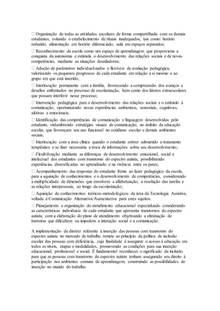 Organização de todas as atividades escolares de forma compartilhada com os demais
estudantes, evitando o estabelecimento de rituais inadequados, tais como: horário
reduzido, alimentação em horário diferenciado, aula em espaços separados;
Reconhecimento da escola como um espaço de aprendizagem que proporciona a
conquista da autonomia e estimula o desenvolvimento das relações sociais e de novas
competências, mediante as situações desafiadoras;
Adoção de parâmetros individualizados e flexíveis de avaliação pedagógica,
valorizando os pequenos progressos de cada estudante em relação a si mesmo e ao
grupo em que está inserido;
Interlocução permanente com a família, favorecendo a compreensão dos avanços e
desafios enfrentados no processo de escolarização, bem como dos fatores extraescolares
que possam interferir nesse processo;
Intervenção pedagógica para o desenvolvimento das relações sociais e o estímulo à
comunicação, oportunizando novas experiências ambientais, sensoriais, cognitivas,
afetivas e emocionais;
Identificação das competências de comunicação e linguagem desenvolvidas pelo
estudante, vislumbrando estratégias visuais de comunicação, no âmbito da educação
escolar, que favoreçam seu uso funcional no cotidiano escolar e demais ambientes
sociais;
Interlocução com a área clínica quando o estudante estiver submetido a tratamento
terapêutico e se fizer necessária a troca de informações sobre seu desenvolvimento;
Flexibilização mediante as diferenças de desenvolvimento emocional, social e
intelectual dos estudantes com transtorno do espectro autista, possibilitando
experiências diversificadas no aprendizado e na vivência entre os pares;
Acompanhamento das respostas do estudante frente ao fazer pedagógico da escola,
para a aquisição de conhecimentos e o desenvolvimento de competências, considerando
a multiplicidade de dimensões que envolvem a alfabetização, a resolução das tarefas e
as relações interpessoais, ao longo da escolarização;
Aquisição de conhecimentos teóricos-metodológicos da área da Tecnologia Assistiva,
voltada à Comunicação Alternativa/Aumentativa para estes sujeitos.
Planejamento e organização do atendimento educacional especializado considerando
as características individuais de cada estudante que apresenta transtornos do espectro
autista, com a elaboração do plano de atendimento objetivando a eliminação de
barreiras que dificultam ou impedem a interação social e a comunicação.
A implementação da diretriz referente à inserção das pessoas com transtorno do
espectro autista no mercado de trabalho remete ao princípio da política de inclusão
escolar das pessoas com deficiência, cuja finalidade é assegurar o acesso à educação em
todos os níveis, etapas e modalidades, promovendo as condições para sua inserção
educacional, profissional e social. É fundamental reconhecer o significado da inclusão
para que as pessoas com transtorno do espectro autista tenham assegurado seu direito à
participação nos ambientes comuns de aprendizagem, construindo as possibilidades de
inserção no mundo do trabalho.
 