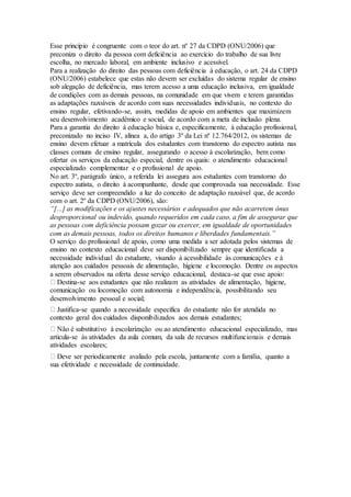 Esse princípio é congruente com o teor do art. nº 27 da CDPD (ONU/2006) que
preconiza o direito da pessoa com deficiência ao exercício do trabalho de sua livre
escolha, no mercado laboral, em ambiente inclusivo e acessível.
Para a realização do direito das pessoas com deficiência à educação, o art. 24 da CDPD
(ONU/2006) estabelece que estas não devem ser excluídas do sistema regular de ensino
sob alegação de deficiência, mas terem acesso a uma educação inclusiva, em igualdade
de condições com as demais pessoas, na comunidade em que vivem e terem garantidas
as adaptações razoáveis de acordo com suas necessidades individuais, no contexto do
ensino regular, efetivando-se, assim, medidas de apoio em ambientes que maximizem
seu desenvolvimento acadêmico e social, de acordo com a meta de inclusão plena.
Para a garantia do direito à educação básica e, especificamente, à educação profissional,
preconizado no inciso IV, alínea a, do artigo 3º da Lei nº 12.764/2012, os sistemas de
ensino devem efetuar a matrícula dos estudantes com transtorno do espectro autista nas
classes comuns de ensino regular, assegurando o acesso à escolarização, bem como
ofertar os serviços da educação especial, dentre os quais: o atendimento educacional
especializado complementar e o profissional de apoio.
No art. 3º, parágrafo único, a referida lei assegura aos estudantes com transtorno do
espectro autista, o direito à acompanhante, desde que comprovada sua necessidade. Esse
serviço deve ser compreendido a luz do conceito de adaptação razoável que, de acordo
com o art. 2º da CDPD (ONU/2006), são:
“[...] as modificações e os ajustes necessários e adequados que não acarretem ônus
desproporcional ou indevido, quando requeridos em cada caso, a fim de assegurar que
as pessoas com deficiência possam gozar ou exercer, em igualdade de oportunidades
com as demais pessoas, todos os direitos humanos e liberdades fundamentais.”
O serviço do profissional de apoio, como uma medida a ser adotada pelos sistemas de
ensino no contexto educacional deve ser disponibilizado sempre que identificada a
necessidade individual do estudante, visando à acessibilidade às comunicações e à
atenção aos cuidados pessoais de alimentação, higiene e locomoção. Dentre os aspectos
a serem observados na oferta desse serviço educacional, destaca-se que esse apoio:
Destina-se aos estudantes que não realizam as atividades de alimentação, higiene,
comunicação ou locomoção com autonomia e independência, possibilitando seu
desenvolvimento pessoal e social;
Justifica-se quando a necessidade específica do estudante não for atendida no
contexto geral dos cuidados disponibilizados aos demais estudantes;
Não é substitutivo à escolarização ou ao atendimento educacional especializado, mas
articula-se às atividades da aula comum, da sala de recursos multifuncionais e demais
atividades escolares;
Deve ser periodicamente avaliado pela escola, juntamente com a família, quanto a
sua efetividade e necessidade de continuidade.
 