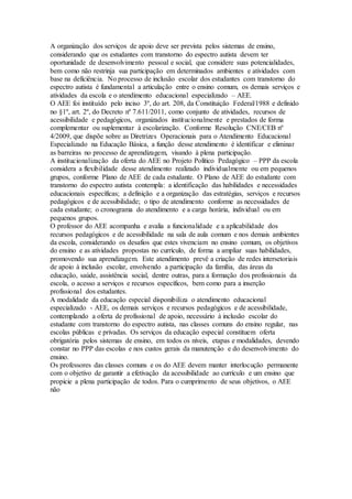 A organização dos serviços de apoio deve ser prevista pelos sistemas de ensino,
considerando que os estudantes com transtorno do espectro autista devem ter
oportunidade de desenvolvimento pessoal e social, que considere suas potencialidades,
bem como não restrinja sua participação em determinados ambientes e atividades com
base na deficiência. No processo de inclusão escolar dos estudantes com transtorno do
espectro autista é fundamental a articulação entre o ensino comum, os demais serviços e
atividades da escola e o atendimento educacional especializado – AEE.
O AEE foi instituído pelo inciso 3º, do art. 208, da Constituição Federal/1988 e definido
no §1º, art. 2º, do Decreto nº 7.611/2011, como conjunto de atividades, recursos de
acessibilidade e pedagógicos, organizados institucionalmente e prestados de forma
complementar ou suplementar à escolarização. Conforme Resolução CNE/CEB nº
4/2009, que dispõe sobre as Diretrizes Operacionais para o Atendimento Educacional
Especializado na Educação Básica, a função desse atendimento é identificar e eliminar
as barreiras no processo de aprendizagem, visando à plena participação.
A institucionalização da oferta do AEE no Projeto Político Pedagógico – PPP da escola
considera a flexibilidade desse atendimento realizado individualmente ou em pequenos
grupos, conforme Plano de AEE de cada estudante. O Plano de AEE do estudante com
transtorno do espectro autista contempla: a identificação das habilidades e necessidades
educacionais específicas; a definição e a organização das estratégias, serviços e recursos
pedagógicos e de acessibilidade; o tipo de atendimento conforme as necessidades de
cada estudante; o cronograma do atendimento e a carga horária, individual ou em
pequenos grupos.
O professor do AEE acompanha e avalia a funcionalidade e a aplicabilidade dos
recursos pedagógicos e de acessibilidade na sala de aula comum e nos demais ambientes
da escola, considerando os desafios que estes vivenciam no ensino comum, os objetivos
do ensino e as atividades propostas no currículo, de forma a ampliar suas habilidades,
promovendo sua aprendizagem. Este atendimento prevê a criação de redes intersetoriais
de apoio à inclusão escolar, envolvendo a participação da família, das áreas da
educação, saúde, assistência social, dentre outras, para a formação dos profissionais da
escola, o acesso a serviços e recursos específicos, bem como para a inserção
profissional dos estudantes.
A modalidade da educação especial disponibiliza o atendimento educacional
especializado - AEE, os demais serviços e recursos pedagógicos e de acessibilidade,
contemplando a oferta de profissional de apoio, necessário à inclusão escolar do
estudante com transtorno do espectro autista, nas classes comuns do ensino regular, nas
escolas públicas e privadas. Os serviços da educação especial constituem oferta
obrigatória pelos sistemas de ensino, em todos os níveis, etapas e modalidades, devendo
constar no PPP das escolas e nos custos gerais da manutenção e do desenvolvimento do
ensino.
Os professores das classes comuns e os do AEE devem manter interlocução permanente
com o objetivo de garantir a efetivação da acessibilidade ao currículo e um ensino que
propicie a plena participação de todos. Para o cumprimento de seus objetivos, o AEE
não
 