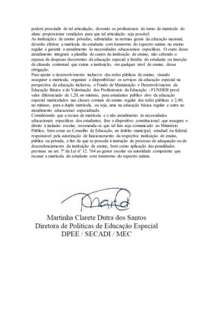 poderá prescindir de tal articulação, devendo os profissionais do turno de matrícula do
aluno proporcionar condições para que tal articulação seja possível.
As instituições de ensino privadas, submetidas às normas gerais da educação nacional,
deverão efetivar a matrícula do estudante com transtorno do espectro autista no ensino
regular e garantir o atendimento às necessidades educacionais específicas. O custo desse
atendimento integrará a planilha de custos da instituição de ensino, não cabendo o
repasse de despesas decorrentes da educação especial à família do estudante ou inserção
de cláusula contratual que exima a instituição, em qualquer nível de ensino, dessa
obrigação.
Para apoiar o desenvolvimento inclusivo das redes públicas de ensino, visando
assegurar a matrícula, organizar e disponibilizar os serviços da educação especial na
perspectiva da educação inclusiva, o Fundo de Manutenção e Desenvolvimento da
Educação Básica e de Valorização dos Profissionais da Educação - FUNDEB prevê
valor diferenciado de 1,20, no mínimo, para estudantes público alvo da educação
especial matriculados nas classes comuns do ensino regular das redes públicas e 2,40,
no mínimo, para a dupla matrícula, ou seja, uma na educação básica regular e outra no
atendimento educacional especializado.
Considerando que a recusa de matrícula e o não atendimento às necessidades
educacionais específicas dos estudantes, fere o dispositivo constitucional que assegura o
direito à inclusão escolar, recomenda-se que tal fato seja comunicado ao Ministério
Público, bem como ao Conselho de Educação, no âmbito municipal, estadual ou federal,
responsável pela autorização de funcionamento da respectiva instituição de ensino,
pública ou privada, a fim de que se proceda à instrução de processo de adequação ou de
descredenciamento da instituição de ensino, bem como aplicação das penalidades
previstas no art. 7º da Lei nº 12. 764 ao gestor escolar ou autoridade competente que
recusar a matrícula do estudante com transtorno do espectro autista.
 