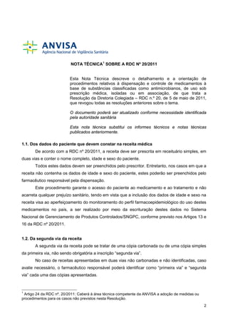 NOTA TÉCNICA1 SOBRE A RDC Nº 20/2011

Esta Nota Técnica descreve o detalhamento e a orientação de
procedimentos relativos à dispensação e controle de medicamentos à
base de substâncias classificadas como antimicrobianos, de uso sob
prescrição médica, isoladas ou em associação, de que trata a
Resolução da Diretoria Colegiada – RDC n.º 20, de 5 de maio de 2011,
que revogou todas as resoluções anteriores sobre o tema.
O documento poderá ser atualizado conforme necessidade identificada
pela autoridade sanitária
Esta nota técnica substitui os informes técnicos e notas técnicas
publicados anteriormente.
1.1. Dos dados do paciente que devem constar na receita médica
De acordo com a RDC nº 20/2011, a receita deve ser prescrita em receituário simples, em
duas vias e conter o nome completo, idade e sexo do paciente.
Todos estes dados devem ser preenchidos pelo prescritor. Entretanto, nos casos em que a
receita não contenha os dados de idade e sexo do paciente, estes poderão ser preenchidos pelo
farmacêutico responsável pela dispensação.
Este procedimento garante o acesso do paciente ao medicamento e ao tratamento e não
acarreta qualquer prejuízo sanitário, tendo em vista que a inclusão dos dados de idade e sexo na
receita visa ao aperfeiçoamento do monitoramento do perfil farmacoepidemiológico do uso destes
medicamentos no país, a ser realizado por meio da escrituração destes dados no Sistema
Nacional de Gerenciamento de Produtos Controlados/SNGPC, conforme previsto nos Artigos 13 e
16 da RDC nº 20/2011.

1.2. Da segunda via da receita
A segunda via da receita pode se tratar de uma cópia carbonada ou de uma cópia simples
da primeira via, não sendo obrigatória a inscrição “segunda via”.
No caso de receitas apresentadas em duas vias não carbonadas e não identificadas, caso
avalie necessário, o farmacêutico responsável poderá identificar como “primeira via” e “segunda
via” cada uma das cópias apresentadas.

1

Artigo 24 da RDC nº. 20/2011: Caberá à área técnica competente da ANVISA a adoção de medidas ou
procedimentos para os casos não previstos nesta Resolução.
2

 