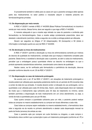 O procedimento também é válido para os casos em que o paciente consegue obter apenas
parte dos medicamentos no setor público e necessite adquirir o restante prescrito em
farmácias/drogarias privadas.

1.5. Da dispensação por meio remoto
A RDC nº 20/2011 remete à RDC nº 44/2009 (Boas Práticas Farmacêuticas) no tocante à
venda por meio remoto. Dessa forma, deve ser seguido o que rege a RDC nº 44/2009.
A maneira adequada é que a receita seja retirada na casa do paciente e conferida pelo
farmacêutico na farmácia/drogaria. Caso a receita esteja corretamente preenchida, deve ser
atestado o atendimento (carimbo), retida a segunda via e então a entrega poderá ser efetuada.
Devem ser seguidos os Artigos nº 52 (dispensação), 56 (transporte) e 58 (direto à
informação e orientação quanto ao uso) da RDC nº 44/2009.

1.6. Da devolução ou troca de medicamentos
A RDC nº 20/2011 permite a devolução ou troca de antimicrobianos somente por motivos
de desvios de qualidade do medicamento, condição esta que impeça o tratamento completo pelo
paciente. Desta forma, é aceitável a devolução caso o paciente, ao abrir a caixa do medicamento,
perceber que a embalagem possui quantidade inferior ao descrito na embalagem ou que o
produto apresenta características estranhas, caracterizado como desvio de qualidade.
Nestes casos, se for verificada pelo farmacêutico a pertinência da devolução, deve-se
proceder conforme descrito no art. 20 da RDC nº 20/2011.

1.7. Da dispensação no caso de tratamento prolongado
De acordo com o art. 8º da RDC nº 20/2011, em situações de tratamento prolongado a
receita poderá ser utilizada para aquisições posteriores dentro de um período de 90 (noventa) dias
a contar da data de sua emissão. A receita deverá conter a indicação de uso prolongado, com a
quantidade a ser utilizada para cada 30 (trinta) dias. Assim, cada dispensação deve ser realizada
de modo que o medicamento seja suficiente para 30 dias de tratamento no mínimo, sendo
também permitida a dispensação de todo medicamento em um único atendimento, ou seja, a
venda de toda a quantidade para uso por 90 dias.
Caso queira comprar a quantidade suficiente para um mês, o paciente poderá realizar
todas as compras no mesmo estabelecimento ou comprar em locais diferentes a cada mês.
Caso todas as compras sejam realizadas no mesmo estabelecimento, o farmacêutico deve
reter a segunda via da receita no primeiro atendimento e atestar cada dispensação mensal na
parte da frente (anverso) de ambas as vias.
Caso o paciente opte por comprar em outra farmácia ou drogaria, a cada compra o
farmacêutico deve conferir que a prescrição é para um tratamento prolongado (conforme art. 8º) e

4

 