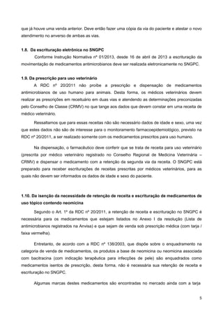 que já houve uma venda anterior. Deve então fazer uma cópia da via do paciente e atestar o novo
atendimento no anverso de ambas as vias.

1.8. Da escrituração eletrônica no SNGPC
Conforme Instrução Normativa nº 01/2013, desde 16 de abril de 2013 a escrituração da
movimentação de medicamentos antimicrobianos deve ser realizada eletronicamente no SNGPC.
1.9. Da prescrição para uso veterinário
A RDC nº 20/2011 não proíbe a prescrição e dispensação de medicamentos
antimicrobianos de uso humano para animais. Desta forma, os médicos veterinários devem
realizar as prescrições em receituário em duas vias e atendendo as determinações preconizadas
pelo Conselho de Classe (CRMV) no que tange aos dados que devem constar em uma receita de
médico veterinário.
Ressaltamos que para essas receitas não são necessário dados de idade e sexo, uma vez
que estes dados não são de interesse para o monitoramento farmacoepidemiológico, previsto na
RDC nº 20/2011, a ser realizado somente com os medicamentos prescritos para uso humano.
Na dispensação, o farmacêutico deve conferir que se trata de receita para uso veterinário
(prescrita por médico veterinário registrado no Conselho Regional de Medicina Veterinária –
CRMV) e dispensar o medicamento com a retenção da segunda via da receita. O SNGPC está
preparado para receber escriturações de receitas prescritas por médicos veterinários, para as
quais não devem ser informados os dados de idade e sexo do paciente.

1.10. Da isenção da necessidade de retenção de receita e escrituração de medicamentos de
uso tópico contendo neomicina
Segundo o Art. 1º da RDC nº 20/2011, a retenção de receita e escrituração no SNGPC é
necessária para os medicamentos que estejam listados no Anexo I da resolução (Lista de
antimicrobianos registrados na Anvisa) e que sejam de venda sob prescrição médica (com tarja /
faixa vermelha).
Entretanto, de acordo com a RDC nº 138/2003, que dispõe sobre o enquadramento na
categoria de venda de medicamentos, os produtos a base de neomicina ou neomicina associada
com bacitracina (com indicação terapêutica para infecções de pele) são enquadrados como
medicamentos isentos de prescrição, desta forma, não é necessária sua retenção de receita e
escrituração no SNGPC.
Algumas marcas destes medicamentos são encontradas no mercado ainda com a tarja

5

 