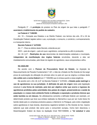SECRETARIA DA AGRICULTURA, PECUÁRIA E AGRONEGÓCIO – SEAPA
                                           GERÊNCIA DE DEFESA VEGETAL - GDV
                                  DIVISÃO DE FISCALIZAÇÃO DE INSUMOS E SERVIÇOS - DFIS

      Parágrafo 3° - A proibição do produto no País de origem de que trata o parágrafo 1°
acarretará o indeferimento do pedido de cadastro.
      Lei Federal n° 7.802/89:
      Art. 10 – Compete aos Estados e ao Distrito Federal, nos termos dos arts. 23 e 24 da
Constituição Federal, legislar sobre o uso, a produção, o consumo, o comércio, o armazenamento
e o transporte interno.
      Decreto Federal n° 4.074/02:
      Art. 1° - Para os efeitos deste Decreto, entende-se por:
      XXVI – país de origem – país em que o agrotóxico, componente ou afim é produzido;
      Art. 22, § 6° - Restrições de uso decorrentes de determinações estaduais e municipais,
independem de manifestação dos órgãos federais envolvidos, devendo a eles ser
imediatamente comunicadas, pelo titular do registro do agrotóxico, seus componentes e afins.


      DA ANÁLISE
      De acordo com o Parecer da Procuradoria Geral do Estado, na Argüição de
Descumprimento de Preceito Fundamental n° 221, o fato de o Estado do Rio Grande do Sul exigir
prova de autorização da utilização do princípio ativo no país em que se originou a síntese deste
não colide com a norma federal (Lei n° 7.802/89) que é omissa quanto a essa exigência.
      De acordo com o Art. 22, § 6° do Decreto Federal n° 4.074/02, o Estado pode restringir o
uso de agrotóxicos na sua jurisdição. A definição de país de origem dada pela legislação
estadual é uma forma de restrição, pois tem por objetivo evitar que ocorra o ingresso de
agrotóxicos proibidos pelas autoridades dos países de origem, preservando-se a saúde da
população e o nosso meio ambiente frente à utilização e exposição a produtos tóxicos que
estão banidos ou em desuso. Se utilizássemos somente a definição federal, por exemplo, um
determinado produto que teve sua síntese realizada na Alemanha e que por ser muito tóxico foi
banido deste país e a empresa produtora passou a fabricá-lo no Paraguai, país onde a legislação
sobre agrotóxicos é mais branda, deveríamos registrá-lo também no Rio Grande do Sul, mesmo
sabendo que este produto não serve para o consumidor europeu. Como bem descreveu o
Desembargador Araken de Assis na Apelação Cível 70011038494, a “lei estadual é uma

                     Avenida Getúlio Vargas, 1384, salas 13 e 14 – Bairro Menino Deus – CEP 90.150-004 - POA/RS
                                      Telefones: 51 3288 6297 e 3288 6298 Fax: 51 3288 6304
                       E-mail: insumos@agricultura.rs.gov.br        Página na internet: www.agricultura.rs.gov.br
 