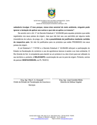 SECRETARIA DA AGRICULTURA, PECUÁRIA E AGRONEGÓCIO – SEAPA
                                          GERÊNCIA DE DEFESA VEGETAL - GDV
                                 DIVISÃO DE FISCALIZAÇÃO DE INSUMOS E SERVIÇOS - DFIS

sabedoria invulgar. E isso porque, nessa área sensível do meio ambiente, ninguém pode
ignorar a tentação de aplicar aos outros o que não se aplica a si mesmo”.
     De acordo com o Art. 3° do Decreto Estadual n° 32.854/88 para aqueles produtos que estão
registrados nos seus países de origem, mas que não tem seu uso permitido por alguma razão
(inexistência da cultura, da praga, etc...), há a possibilidade de justificativa mediante certidão
do respectivo país. Só não há justificativa para os produtos que estão PROIBIDOS nos seus
países de origem.
     A Lei Estadual n° 7.747/82 e o Decreto Estadual n° 32.854/88 reforçam a participação do
Estado na fiscalização do comércio e uso de agrotóxicos lesivos à saúde e ao meio ambiente. O
Rio Grande do Sul é competente para decidir se um produto é ou não é bom para ser utilizado no
seu território e, portanto, é RELEVANTE a autorização de uso no país de origem. Portanto, somos
de parecer DESFAVORÁVEL ao PL 78/2012.




______________________________________ _______________________________________
        Eng. Agr. Rita C. A. Grasselli         Eng. Agr. José Candido Motta
Chefe da Divisão de Fiscalização de Insumos e   Gerente de Defesa Vegetal
                    Serviços




                    Avenida Getúlio Vargas, 1384, salas 13 e 14 – Bairro Menino Deus – CEP 90.150-004 - POA/RS
                                     Telefones: 51 3288 6297 e 3288 6298 Fax: 51 3288 6304
                      E-mail: insumos@agricultura.rs.gov.br        Página na internet: www.agricultura.rs.gov.br
 
