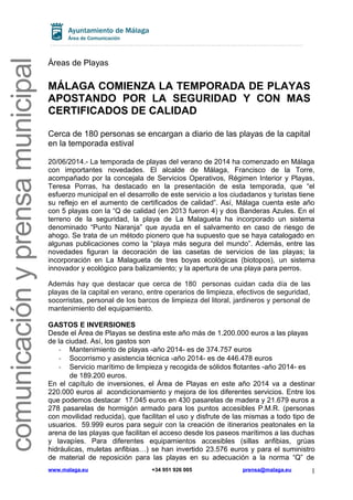 comunicaciónyprensamunicipal
Áreas de Playas
MÁLAGA COMIENZA LA TEMPORADA DE PLAYAS
APOSTANDO POR LA SEGURIDAD Y CON MAS
CERTIFICADOS DE CALIDAD
Cerca de 180 personas se encargan a diario de las playas de la capital
en la temporada estival
20/06/2014.- La temporada de playas del verano de 2014 ha comenzado en Málaga
con importantes novedades. El alcalde de Málaga, Francisco de la Torre,
acompañado por la concejala de Servicios Operativos, Régimen Interior y Playas,
Teresa Porras, ha destacado en la presentación de esta temporada, que “el
esfuerzo municipal en el desarrollo de este servicio a los ciudadanos y turistas tiene
su reflejo en el aumento de certificados de calidad”. Así, Málaga cuenta este año
con 5 playas con la “Q de calidad (en 2013 fueron 4) y dos Banderas Azules. En el
terreno de la seguridad, la playa de La Malagueta ha incorporado un sistema
denominado “Punto Naranja” que ayuda en el salvamento en caso de riesgo de
ahogo. Se trata de un método pionero que ha supuesto que se haya catalogado en
algunas publicaciones como la “playa más segura del mundo”. Además, entre las
novedades figuran la decoración de las casetas de servicios de las playas; la
incorporación en La Malagueta de tres boyas ecológicas (biotopos), un sistema
innovador y ecológico para balizamiento; y la apertura de una playa para perros.
Además hay que destacar que cerca de 180 personas cuidan cada día de las
playas de la capital en verano, entre operarios de limpieza, efectivos de seguridad,
socorristas, personal de los barcos de limpieza del litoral, jardineros y personal de
mantenimiento del equipamiento.
GASTOS E INVERSIONES
Desde el Área de Playas se destina este año más de 1.200.000 euros a las playas
de la ciudad. Así, los gastos son
- Mantenimiento de playas -año 2014- es de 374.757 euros
- Socorrismo y asistencia técnica -año 2014- es de 446.478 euros
- Servicio marítimo de limpieza y recogida de sólidos flotantes -año 2014- es
de 189.200 euros.
En el capítulo de inversiones, el Área de Playas en este año 2014 va a destinar
220.000 euros al acondicionamiento y mejora de los diferentes servicios. Entre los
que podemos destacar 17.045 euros en 430 pasarelas de madera y 21.679 euros a
278 pasarelas de hormigón armado para los puntos accesibles P.M.R. (personas
con movilidad reducida), que facilitan el uso y disfrute de las mismas a todo tipo de
usuarios. 59.999 euros para seguir con la creación de itinerarios peatonales en la
arena de las playas que facilitan el acceso desde los paseos marítimos a las duchas
y lavapíes. Para diferentes equipamientos accesibles (sillas anfibias, grúas
hidráulicas, muletas anfibias…) se han invertido 23.576 euros y para el suministro
de material de reposición para las playas en su adecuación a la norma “Q” de
www.malaga.eu +34 951 926 005 prensa@malaga.eu 1
 