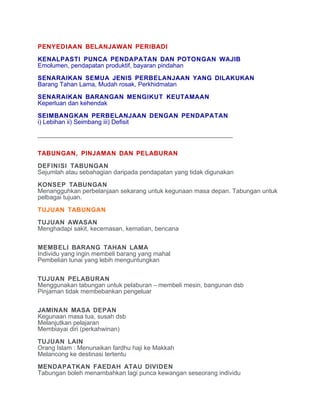 PENYEDIAAN BELANJAWAN PERIBADI

KENALPASTI PUNCA PENDAPATAN DAN POTONGAN WAJIB
Emolumen, pendapatan produktif, bayaran pindahan

SENARAIKAN SEMUA JENIS PERBELANJAAN YANG DILAKUKAN
Barang Tahan Lama, Mudah rosak, Perkhidmatan

SENARAIKAN BARANGAN MENGIKUT KEUTAMAAN
Keperluan dan kehendak

SEIMBANGKAN PERBELANJAAN DENGAN PENDAPATAN
i) Lebihan ii) Seimbang iii) Defisit

________________________________________________________


TABUNGAN, PINJAMAN DAN PELABURAN

DEFINISI TABUNGAN
Sejumlah atau sebahagian daripada pendapatan yang tidak digunakan

KONSEP TABUNGAN
Menangguhkan perbelanjaan sekarang untuk kegunaan masa depan. Tabungan untuk
pelbagai tujuan.

TUJUAN TABUNGAN

TUJUAN AWASAN
Menghadapi sakit, kecemasan, kematian, bencana


MEMBELI BARANG TAHAN LAMA
Individu yang ingin membeli barang yang mahal
Pembelian tunai yang lebih menguntungkan

TUJUAN PELABURAN
Menggunakan tabungan untuk pelaburan – membeli mesin, bangunan dsb
Pinjaman tidak membebankan pengeluar


JAMINAN MASA DEPAN
Kegunaan masa tua, susah dsb
Melanjutkan pelajaran
Membiayai diri (perkahwinan)

TUJUAN LAIN
Orang Islam : Menunaikan fardhu haji ke Makkah
Melancong ke destinasi tertentu

MENDAPATKAN FAEDAH ATAU DIVIDEN
Tabungan boleh menambahkan lagi punca kewangan seseorang individu
 
