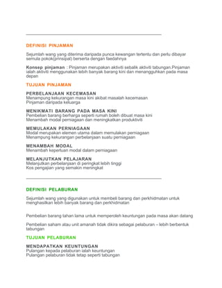 ________________________________________________________


DEFINISI PINJAMAN

Sejumlah wang yang diterima daripada punca kewangan tertentu dan perlu dibayar
semula pokok(prinsipal) berserta dengan faedahnya

Konsep pinjaman : Pinjaman merupakan aktiviti sebalik aktiviti tabungan.Pinjaman
ialah aktiviti menggunakan lebih banyak barang kini dan menangguhkan pada masa
depan

TUJUAN PINJAMAN

PERBELANJAAN KECEMASAN
Menampung kekurangan masa kini akibat masalah kecemasan
Pinjaman daripada keluarga

MENIKMATI BARANG PADA MASA KINI
Pembelian barang berharga seperti rumah boleh dibuat masa kini
Menambah modal perniagaan dan meningkatkan produktiviti

MEMULAKAN PERNIAGAAN
Modal merupakan elemen utama dalam memulakan perniagaan
Menampung kekurangan perbelanjaan suatu perniagaan

MENAMBAH MODAL
Menambah keperluan modal dalam perniagaan

MELANJUTKAN PELAJARAN
Melanjutkan perbelanjaan di peringkat lebih tinggi
Kos pengajian yang semakin meningkat

________________________________________________________

DEFINISI PELABURAN

Sejumlah wang yang digunakan untuk membeli barang dan perkhidmatan untuk
menghasilkan lebih banyak barang dan perkhidmatan


Pembelian barang tahan lama untuk memperoleh keuntungan pada masa akan datang

Pembelian saham atau unit amanah tidak dikira sebagai pelaburan – lebih berbentuk
tabungan

TUJUAN PELABURAN

MENDAPATKAN KEUNTUNGAN
Pulangan kepada pelaburan ialah keuntungan
Pulangan pelaburan tidak tetap seperti tabungan
 