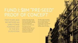 TWO YEARS AGO
WE NOTICED AN
EARLY-STAGE
FUNDING GAP
IN THE NYC
ECOSYSTEM:
FUND I: $8M “PRE-SEED”
PROOF OF CONCEPT
·
· A new critical mass of real
technical and design talent,
with many founders spinning
out of successful NYC
startups to start their own.
·
· The seed firms that
launched 10 years ago were
raising much larger funds
and were no longer first
institutional money in.
·
· The NYC angel ecosystem
was not keeping pace with
Silicon Valley, creating
funding gaps at the earliest
stages. This is what we
started calling "Pre-Seed."
6
NOTATION FUND I
 