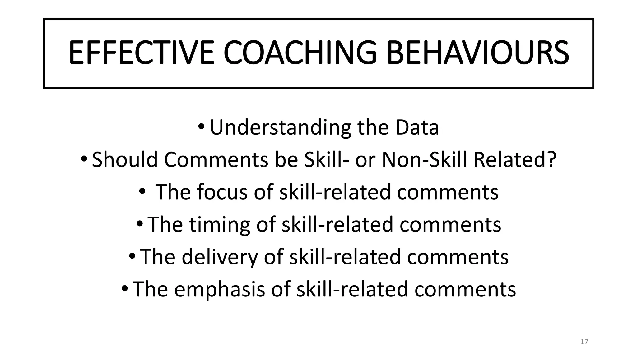 EFFECTIVE COACHING BEHAVIOURS
•Understanding the Data
•Should Comments be Skill- or Non-Skill Related?
• The focus of skill-related comments
•The timing of skill-related comments
•The delivery of skill-related comments
•The emphasis of skill-related comments
17
 