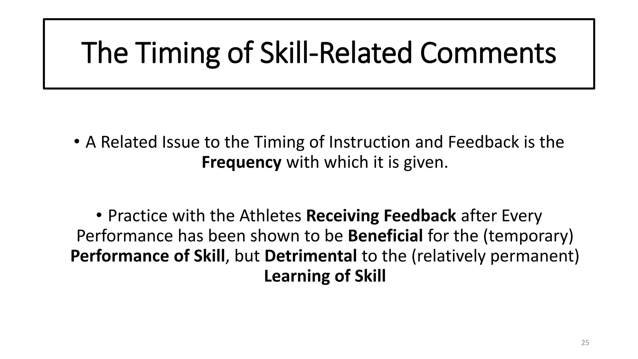 The Timing of Skill-Related Comments
• A Related Issue to the Timing of Instruction and Feedback is the
Frequency with which it is given.
• Practice with the Athletes Receiving Feedback after Every
Performance has been shown to be Beneficial for the (temporary)
Performance of Skill, but Detrimental to the (relatively permanent)
Learning of Skill
25
 