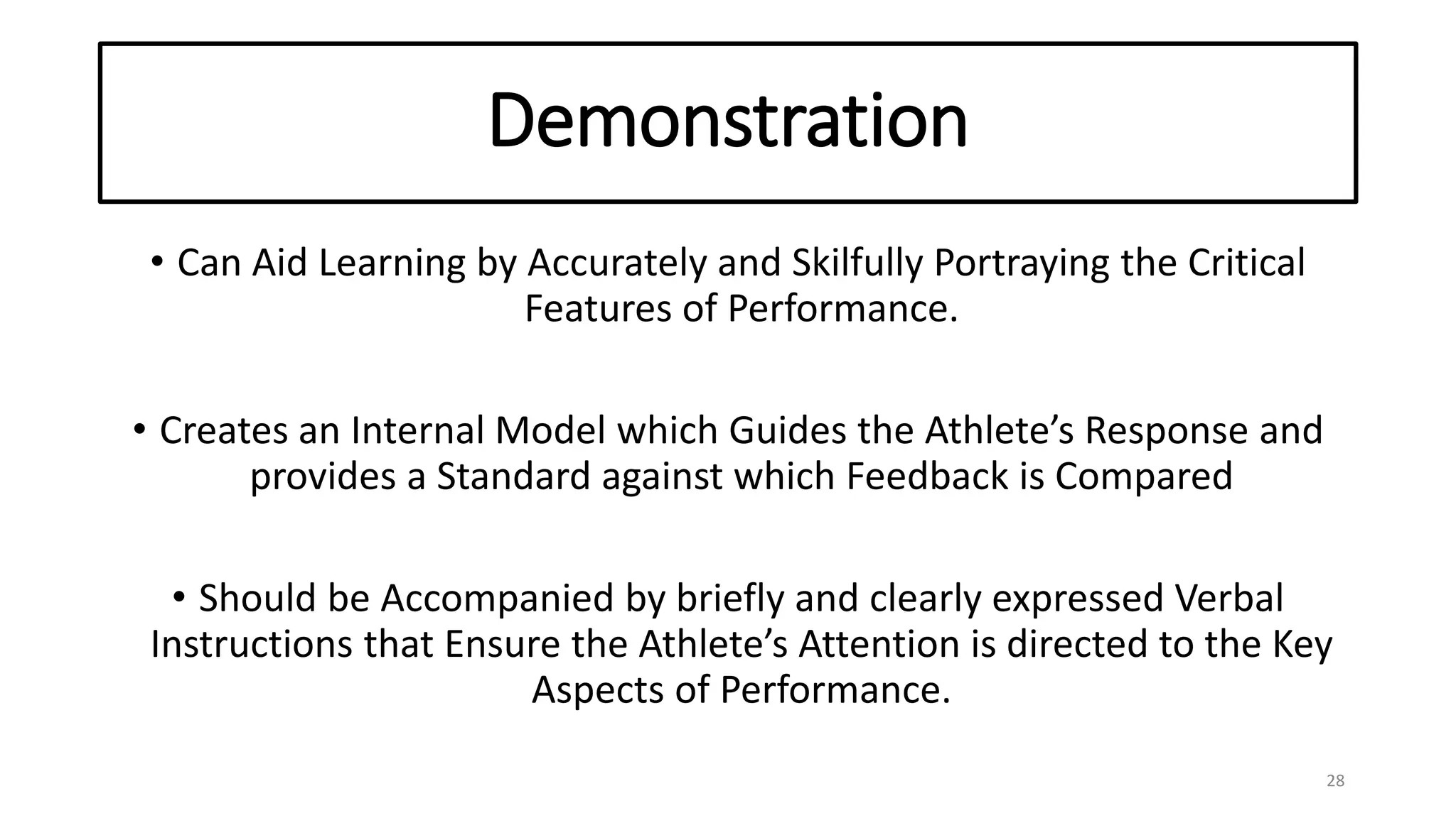 Demonstration
• Can Aid Learning by Accurately and Skilfully Portraying the Critical
Features of Performance.
• Creates an Internal Model which Guides the Athlete’s Response and
provides a Standard against which Feedback is Compared
• Should be Accompanied by briefly and clearly expressed Verbal
Instructions that Ensure the Athlete’s Attention is directed to the Key
Aspects of Performance.
28
 