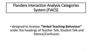 Flanders Interaction Analysis Categories
System (FIACS)
•designed to Analyse “Verbal Teaching Behaviour”
under the headings of Teacher Talk, Student Talk and
Silence/Confusion.
11
 