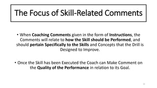 The Focus of Skill-Related Comments
• When Coaching Comments given in the form of Instructions, the
Comments will relate to how the Skill should be Performed, and
should pertain Specifically to the Skills and Concepts that the Drill is
Designed to Improve.
• Once the Skill has been Executed the Coach can Make Comment on
the Quality of the Performance in relation to its Goal.
22
 