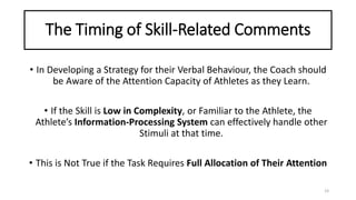 The Timing of Skill-Related Comments
• In Developing a Strategy for their Verbal Behaviour, the Coach should
be Aware of the Attention Capacity of Athletes as they Learn.
• If the Skill is Low in Complexity, or Familiar to the Athlete, the
Athlete’s Information-Processing System can effectively handle other
Stimuli at that time.
• This is Not True if the Task Requires Full Allocation of Their Attention
23
 