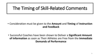 The Timing of Skill-Related Comments
• Consideration must be given to the Amount and Timing of Instruction
and Feedback
• Successful Coaches have been shown to Deliver a Significant Amount
of Information as soon as Their Athletes are Free from the Immediate
Demands of Performance
24
 