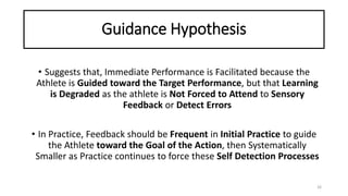 Guidance Hypothesis
• Suggests that, Immediate Performance is Facilitated because the
Athlete is Guided toward the Target Performance, but that Learning
is Degraded as the athlete is Not Forced to Attend to Sensory
Feedback or Detect Errors
• In Practice, Feedback should be Frequent in Initial Practice to guide
the Athlete toward the Goal of the Action, then Systematically
Smaller as Practice continues to force these Self Detection Processes
26
 