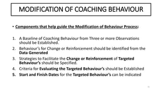 MODIFICATION OF COACHING BEHAVIOUR
• Components that help guide the Modification of Behaviour Process:
1. A Baseline of Coaching Behaviour from Three or more Observations
should be Established.
2. Behaviour’s for Change or Reinforcement should be identified from the
Data Generated
3. Strategies to Facilitate the Change or Reinforcement of Targeted
Behaviour’s should be Specified.
4. Criteria for Evaluating the Targeted Behaviour’s should be Established
5. Start and Finish Dates for the Targeted Behaviour’s can be indicated
31
 