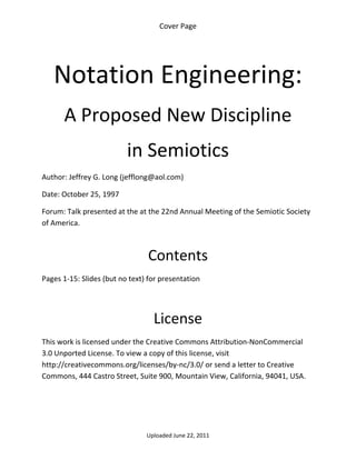 Cover Page 

 




    Notation Engineering: 
      A Proposed New Discipline 
                          in Semiotics 
Author: Jeffrey G. Long (jefflong@aol.com) 

Date: October 25, 1997 

Forum: Talk presented at the at the 22nd Annual Meeting of the Semiotic Society 
of America. 

 

                                 Contents 
Pages 1‐15: Slides (but no text) for presentation 

 


                                  License 
This work is licensed under the Creative Commons Attribution‐NonCommercial 
3.0 Unported License. To view a copy of this license, visit 
http://creativecommons.org/licenses/by‐nc/3.0/ or send a letter to Creative 
Commons, 444 Castro Street, Suite 900, Mountain View, California, 94041, USA. 




                                Uploaded June 22, 2011 
 