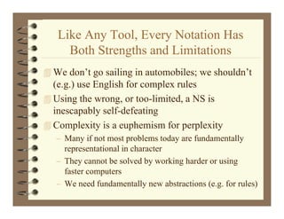 Like Any Tool, Every Notation Has
          y      ,    y
     Both Strengths and Limitations
 We don’t go sailing in automobiles; we shouldn’t
  (e.g.) use English for complex rules
 U i the wrong, or too-limited, a NS is
  Using h                  li i d        i
  inescapably self-defeating
CComplexity is a euphemism for perplexity
         l it i        h i f           l it
   – Many if not most problems today are fundamentally
     representational in character
   – They cannot be solved by working harder or using
     faster computers
   – We need fundamentally new abstractions (e.g. for rules)
 