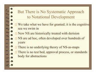 But There is No Systematic Approach
                   y          pp
       to Notational Development
 We take what we have for granted; it is the cognitive
  sea we swim in
NNew NS are hihistorically treated with derision
                     i ll          d ihd i i
 NS are ad hoc, often developed over hundreds of
  years
 There is no underlying theory of NS-as-maps
 Th
  There is no test bed, approval process, or standards
        i          b d           l                d d
  body for abstractions
 