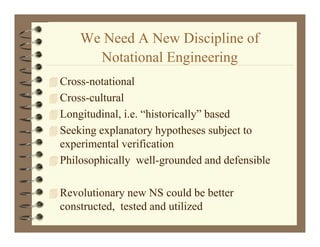 We Need A New Discipline of
                           p
         Notational Engineering
 Cross-notational
 Cross-cultural
 Longitudinal, i.e. “historically” based
 Seeking explanatory hypotheses subject to
  experimental verification
 Philosophically well-grounded and defensible


 Revolutionary new NS could be better
  constructed, tested and utilized
 