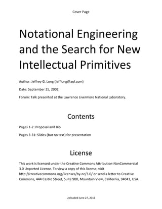 Cover Page 

 




Notational Engineering 
and the Search for New 
Intellectual Primitives 
 
 
Author: Jeffrey G. Long (jefflong@aol.com) 

Date: September 25, 2002 

Forum: Talk presented at the Lawrence Livermore National Laboratory.

 
 

                                 Contents 
Pages 1‐2: Proposal and Bio 

Pages 3‐31: Slides (but no text) for presentation 

 


                                  License 
This work is licensed under the Creative Commons Attribution‐NonCommercial 
3.0 Unported License. To view a copy of this license, visit 
http://creativecommons.org/licenses/by‐nc/3.0/ or send a letter to Creative 
Commons, 444 Castro Street, Suite 900, Mountain View, California, 94041, USA. 




                                Uploaded June 27, 2011 
 