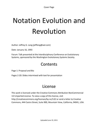 Cover Page 

 




    Notation Evolution and 
          Revolution 
 

Author: Jeffrey G. Long (jefflong@aol.com) 

Date: January 16, 1993 

Forum: Talk presented at the Interdisciplinary Conference on Evolutionary 
Systems, sponsored by the Washington Evolutionary Systems Society. 
 

                                Contents 
Page 1: Proposal and Bio 

Pages 2‐20: Slides intermixed with text for presentation 

 


                                  License 
This work is licensed under the Creative Commons Attribution‐NonCommercial 
3.0 Unported License. To view a copy of this license, visit 
http://creativecommons.org/licenses/by‐nc/3.0/ or send a letter to Creative 
Commons, 444 Castro Street, Suite 900, Mountain View, California, 94041, USA. 




                                Uploaded June 19, 2011 
 
