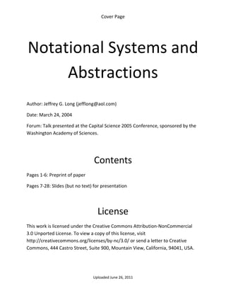 Cover Page 

 




    Notational Systems and 
         Abstractions 
 

Author: Jeffrey G. Long (jefflong@aol.com) 

Date: March 24, 2004 

Forum: Talk presented at the Capital Science 2005 Conference, sponsored by the 
Washington Academy of Sciences.

 
 

                                 Contents 
Pages 1‐6: Preprint of paper 

Pages 7‐28: Slides (but no text) for presentation 

 


                                  License 
This work is licensed under the Creative Commons Attribution‐NonCommercial 
3.0 Unported License. To view a copy of this license, visit 
http://creativecommons.org/licenses/by‐nc/3.0/ or send a letter to Creative 
Commons, 444 Castro Street, Suite 900, Mountain View, California, 94041, USA. 




                                Uploaded June 26, 2011 
 