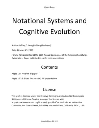 Cover Page 

 




    Notational Systems and 
     Cognitive Evolution 
 

Author: Jeffrey G. Long (jefflong@aol.com) 

Date: October 29, 2005 

Forum: Talk presented at the 2005 Annual Conference of the American Society for 
Cybernetics.  Paper published in conference proceedings.

 

                                 Contents 
Pages 1‐9: Preprint of paper 

Pages 10‐28: Slides (but no text) for presentation 

 


                                  License 
This work is licensed under the Creative Commons Attribution‐NonCommercial 
3.0 Unported License. To view a copy of this license, visit 
http://creativecommons.org/licenses/by‐nc/3.0/ or send a letter to Creative 
Commons, 444 Castro Street, Suite 900, Mountain View, California, 94041, USA. 




                                Uploaded June 26, 2011 
 