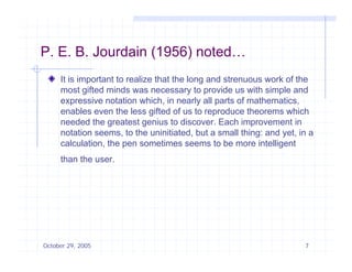 P E B Jourdain (1956) noted
P. E. B.              noted…
     It is important to realize that the long and strenuous work of the
     most gifted minds was necessary to provide us with simple and
     expressive notation which, in nearly all parts of mathematics,
     enables even the less gifted of us to reproduce theorems which
     needed th greatest genius t discover. E h i
          d d the       t t      i to di         Each improvement i
                                                                  t in
     notation seems, to the uninitiated, but a small thing: and yet, in a
     calculation, the pen sometimes seems to be more intelligent
     than the user.




October 29, 2005                                                      7
 
