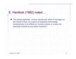 E. Havilock (1982) noted…

     The Greek alphabet...is here introduced, when it impinges on
     the Greek scene, as a piece of explosive technology,
     revolutionary in its effects on human culture, in a way not
     precisely shared b any other i
         i l h d by              th invention."
                                          ti "




October 29, 2005                                                    9
 