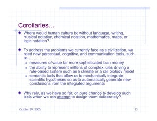 Corollaries…
   Where would human culture be without language, writing,
   musical notation chemical notation mathematics maps or
            notation,        notation, mathematics, maps,
   logic notation?

   To address the problems we currently face as a civilization, we
   need new perceptual, cognitive, and communication t l such
      d               t l      iti      d         i ti tools,      h
   as…
     measures of value far more sophisticated than money

     the ability to represent millions of complex rules driving a
      rule-based system such as a climate or a cell biology model
     semantic tools that allow us to mechanically integrate
      scientific hypotheses so as to automatically generate new
      conclusions from the integrated arguments

   Why rely, as we have so far, on pure chance to develop such
   tools when we can attempt to design them deliberately?
                           p         g                 y


October 29, 2005                                                       13
 