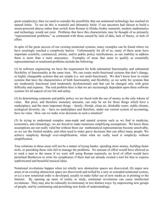 great complexity), then we need to consider the possibility that our notational technology has reached its
natural limits. To not do this is wasteful and ultimately futile: if our ancestors had chosen to build a
steam-powered abacus rather than switch from Roman to Hindu-Arabic numerals, modern mathematics
and technology would not exist. Problems that have this characteristic may be thought of as primarily
“representational problems,” as contrasted with those caused by lack of data, lack of theory, or lack of
effort.

In spite of the great success of our existing notational systems, many examples can be found where we
have seemingly reached a complexity barrier. Unfortunately for all of us, many of these areas have
important scientific, commercial, artistic, and/or public policy ramifications, so our inability to address
them is more than a mere annoyance. Examples of areas that seem to qualify as essentially
representational or notational problems include the following:

(1) In software engineering we have the requirement for both substantial functionality and substantial
flexibility of functionality at the same time. We can create multi-functional systems that don’t change,
or highly changeable systems that are simple (i.e. not multi-functional). We don’t know how to create
systems that have the characteristics of both functionality and flexibility, so we settle for systems that
are moderately functional (and moderately dysfunctional) and that can be changed only with great
difficulty and expense. The real problem here is that we are increasingly dependent upon these software
systems for all aspects of our life and safety.

(2) In determining corporate and public policy we are faced with the use of money as the only tokens of
value. But price, and therefore monetary amounts, can only be set for those things which have a
marketplace; and the most important things – family, friends, clean air, drinkable water, stable climate,
ecological diversity, etc – have no marketplace and therefore, under our current system of accounting,
have no value. How can we make wise decisions in such a situation?

(3) In trying to understand complex man-made and natural systems such as we find in medicine,
economics, and climatology, we are forced to make numerous simplifying assumptions. We know these
assumptions are not really valid but without them our mathematical representations become unsolvable,
so we use the limited models, and often need to make grave decisions that can affect many people. We
achieve simplicity through over-simplification, when what we really need is simplicity without
simplification.

True solutions in these areas will not be a matter of trying harder, spending more money, building faster
tools, or punishing those who fail to manage the problems. No amount of effort would have allowed us
to send a man to the moon if we were still using Roman numerals; no level of effort would have
permitted Beethoven to write his symphonies if there had not already existed a tool for him to express
sophisticated and beautiful musical ideas.

Notational revolutions happen when (a) wholly new abstraction spaces are discovered, (b) major new
areas of an existing abstraction space are discovered and reified by a new or extended notational system,
or (c) a new notational order is developed, usually to make fuller use of new media as in printing or the
Internet. By opening up more of reality to study, notational revolutions can cause intellectual
revolutions. They may also be culturally revolutionary in two distinct ways: by empowering new groups
of people, and by constituting and permitting new kinds of understandings.
 