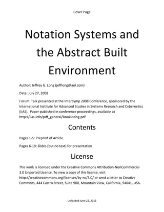 Cover Page 

 




    Notation Systems and 
      the Abstract Built 
        Environment 
Author: Jeffrey G. Long (jefflong@aol.com) 

Date: July 27, 2008 

Forum: Talk presented at the InterSymp 2008 Conference, sponsored by the 
International Institute for Advanced Studies in Systems Research and Cybernetics 
(IIAS).  Paper published in conference proceedings, available at 
http://iias.info/pdf_general/Booklisting.pdf


                                  Contents 
Pages 1‐5: Preprint of Article 

Pages 6‐19: Slides (but no text) for presentation 


                                    License 
This work is licensed under the Creative Commons Attribution‐NonCommercial 
3.0 Unported License. To view a copy of this license, visit 
http://creativecommons.org/licenses/by‐nc/3.0/ or send a letter to Creative 
Commons, 444 Castro Street, Suite 900, Mountain View, California, 94041, USA. 



                                  Uploaded June 22, 2011 
 