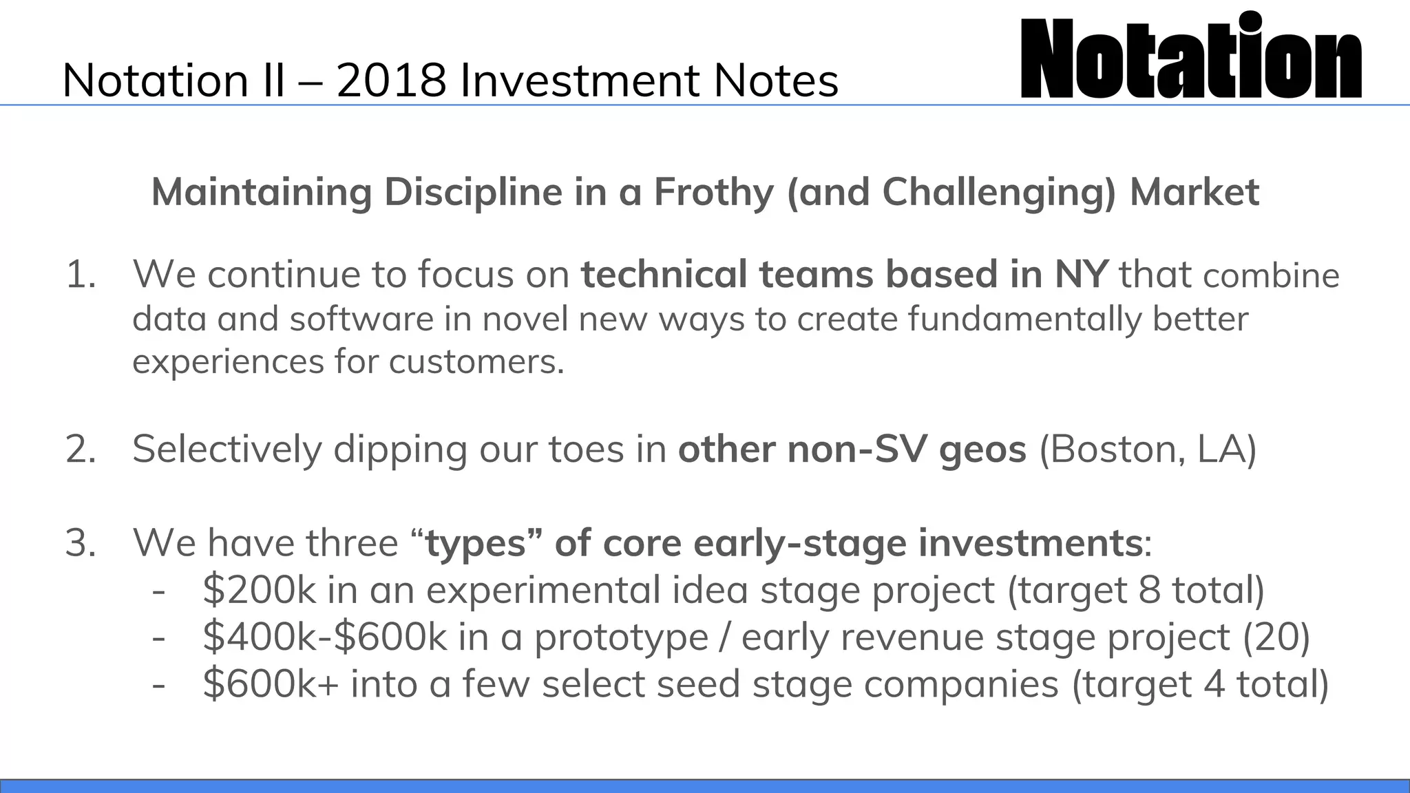 Notation II – 2018 Investment Notes
Maintaining Discipline in a Frothy (and Challenging) Market
1. We continue to focus on technical teams based in NY that combine
data and software in novel new ways to create fundamentally better
experiences for customers.
2. Selectively dipping our toes in other non-SV geos (Boston, LA)
3. We have three “types” of core early-stage investments:
- $200k in an experimental idea stage project (target 8 total)
- $400k-$600k in a prototype / early revenue stage project (20)
- $600k+ into a few select seed stage companies (target 4 total)
 