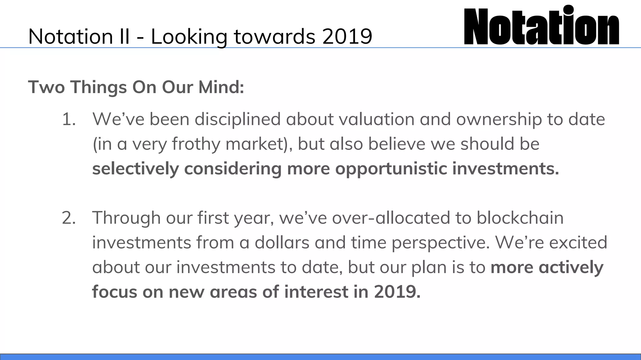 Notation II - Looking towards 2019
Two Things On Our Mind:
1. We’ve been disciplined about valuation and ownership to date
(in a very frothy market), but also believe we should be
selectively considering more opportunistic investments.
2. Through our first year, we’ve over-allocated to blockchain
investments from a dollars and time perspective. We’re excited
about our investments to date, but our plan is to more actively
focus on new areas of interest in 2019.
 