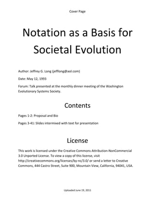 Cover Page 

 




    Notation as a Basis for 
      Societal Evolution 
 

Author: Jeffrey G. Long (jefflong@aol.com) 

Date: May 12, 1993 

Forum: Talk presented at the monthly dinner meeting of the Washington 
Evolutionary Systems Society.

 

                                Contents 
Pages 1‐2: Proposal and Bio 

Pages 3‐41: Slides intermixed with text for presentation 

 


                                  License 
This work is licensed under the Creative Commons Attribution‐NonCommercial 
3.0 Unported License. To view a copy of this license, visit 
http://creativecommons.org/licenses/by‐nc/3.0/ or send a letter to Creative 
Commons, 444 Castro Street, Suite 900, Mountain View, California, 94041, USA. 




                                Uploaded June 19, 2011 
 