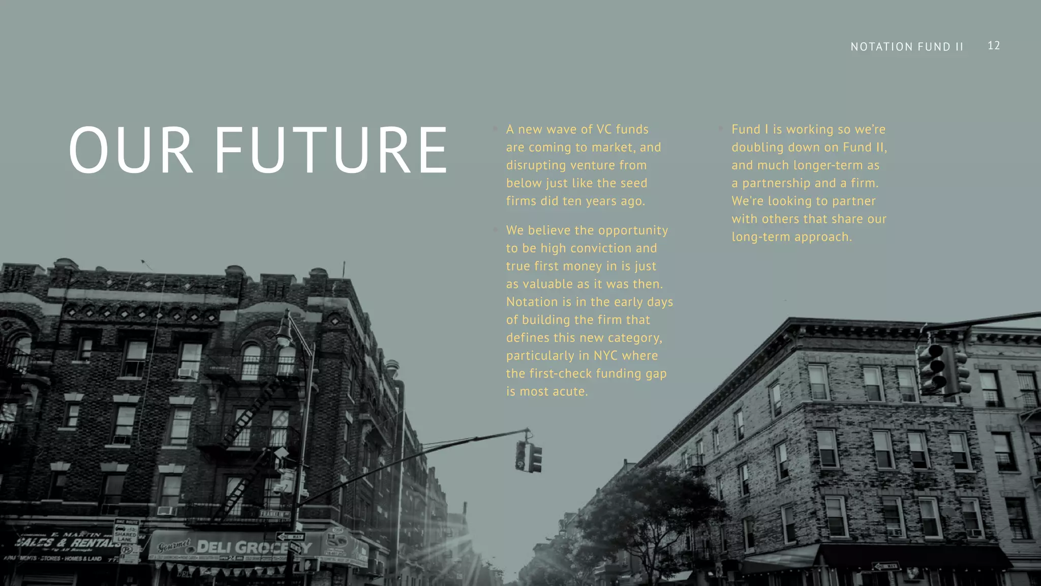 OUR FUTURE
•• A new wave of VC funds
are coming to market, and
disrupting venture from
below just like the seed
firms did ten years ago.
•• We believe the opportunity
to be high conviction and
true first money in is just
as valuable as it was then.
Notation is in the early days
of building the firm that
defines this new category,
particularly in NYC where
the first-check funding gap
is most acute.
•• Fund I is working so we’re
doubling down on Fund II,
and much longer-term as
a partnership and a firm.
We're looking to partner
with others that share our
long-term approach.
12NOTATION FUND II
 