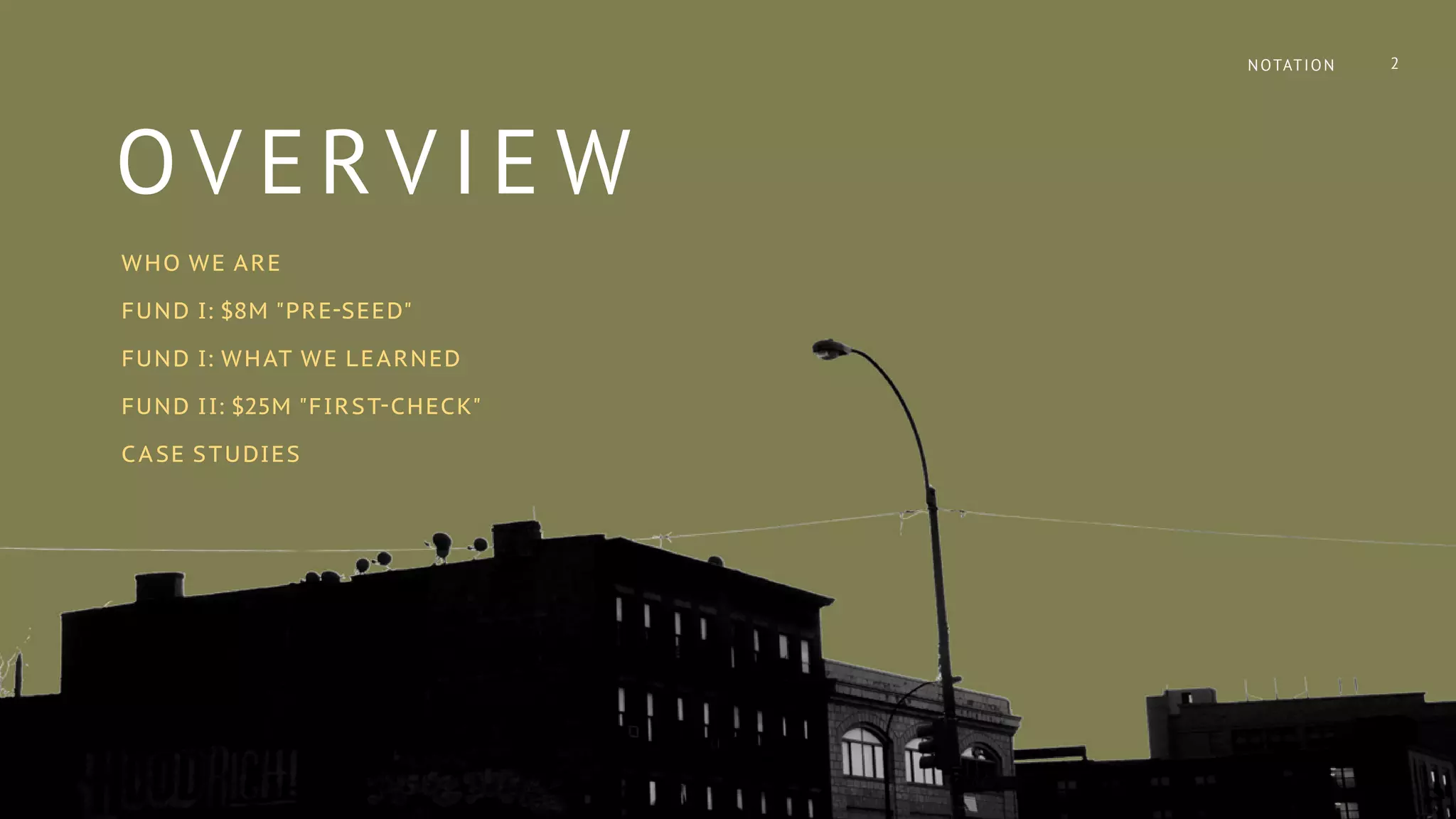 OV ERV IE W
WHO WE ARE
FUND I: $8M "PRE-SEED"
FUND I: WHAT WE LEARNED
FUND II: $25M "FIRST-CHECK"
CASE STUDIES
NOTATION 2
 