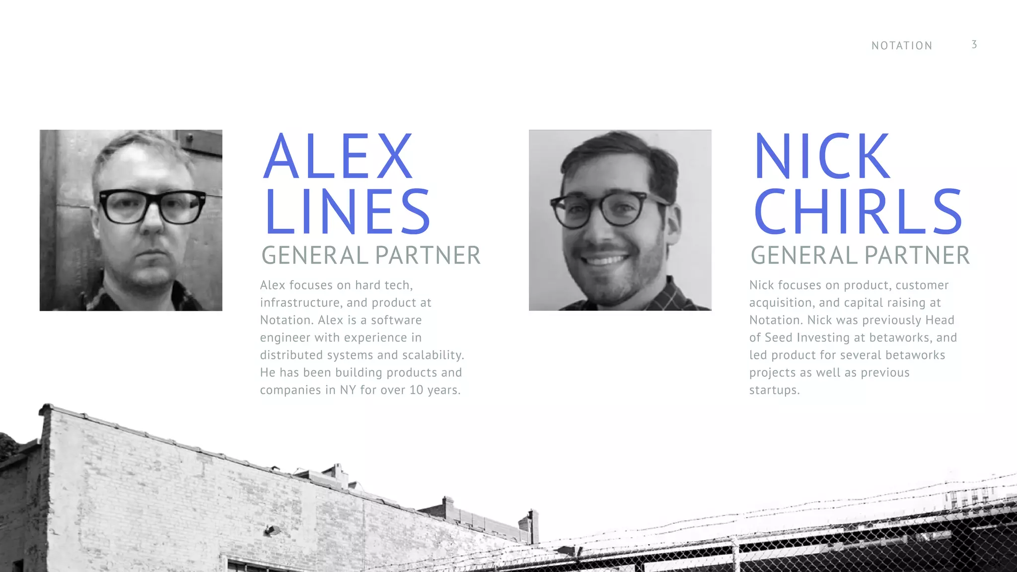 ALEX
LINESGENERAL PARTNER
NICK
CHIRLSGENERAL PARTNER
Alex focuses on hard tech,
infrastructure, and product at
Notation. Alex is a software
engineer with experience in
distributed systems and scalability.
He has been building products and
companies in NY for over 10 years.
Nick focuses on product, customer
acquisition, and capital raising at
Notation. Nick was previously Head
of Seed Investing at betaworks, and
led product for several betaworks
projects as well as previous
startups.
NOTATION 3
 