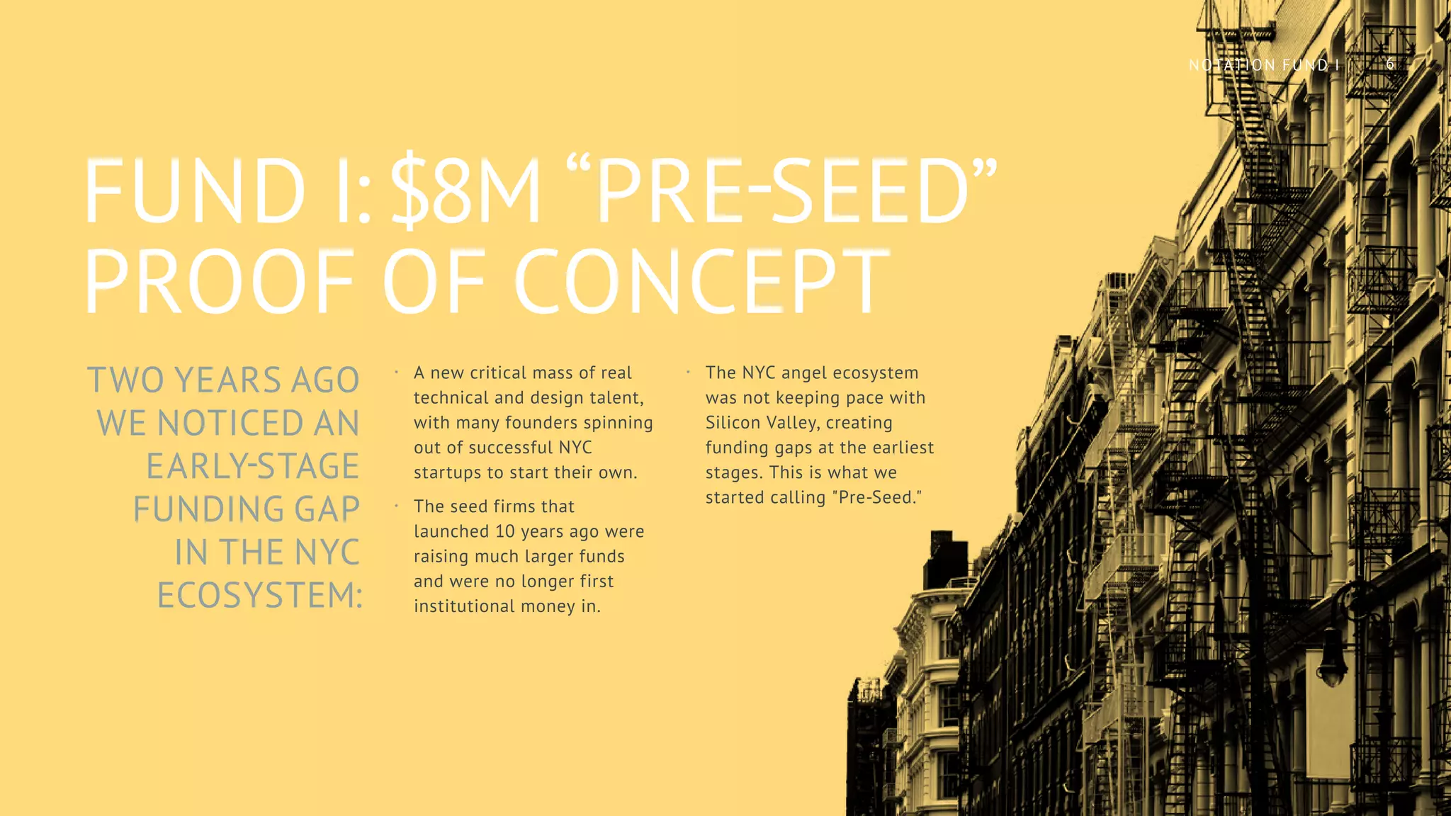 TWO YEARS AGO
WE NOTICED AN
EARLY-STAGE
FUNDING GAP
IN THE NYC
ECOSYSTEM:
FUND I: $8M “PRE-SEED”
PROOF OF CONCEPT
·· A new critical mass of real
technical and design talent,
with many founders spinning
out of successful NYC
startups to start their own.
·· The seed firms that
launched 10 years ago were
raising much larger funds
and were no longer first
institutional money in.
·· The NYC angel ecosystem
was not keeping pace with
Silicon Valley, creating
funding gaps at the earliest
stages. This is what we
started calling "Pre-Seed."
6NOTATION FUND I
 