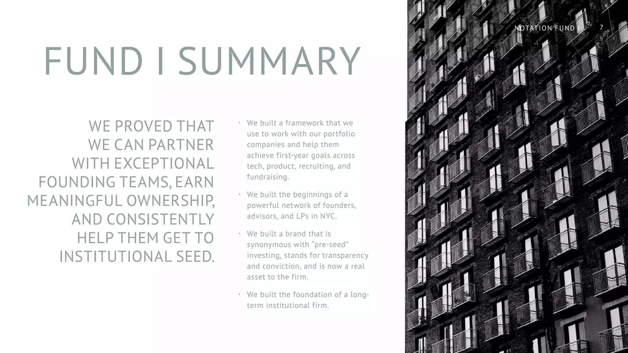 FUND I SUMMARY
·· We built a framework that we
use to work with our portfolio
companies and help them
achieve first-year goals across
tech, product, recruiting, and
fundraising.
·· We built the beginnings of a
powerful network of founders,
advisors, and LPs in NYC.
·· We built a brand that is
synonymous with “pre-seed”
investing, stands for transparency
and conviction, and is now a real
asset to the firm.
·· We built the foundation of a long-
term institutional firm.
WE PROVED THAT
WE CAN PARTNER
WITH EXCEPTIONAL
FOUNDING TEAMS, EARN
MEANINGFUL OWNERSHIP,
AND CONSISTENTLY
HELP THEM GET TO
INSTITUTIONAL SEED.
7NOTATION FUND I
 