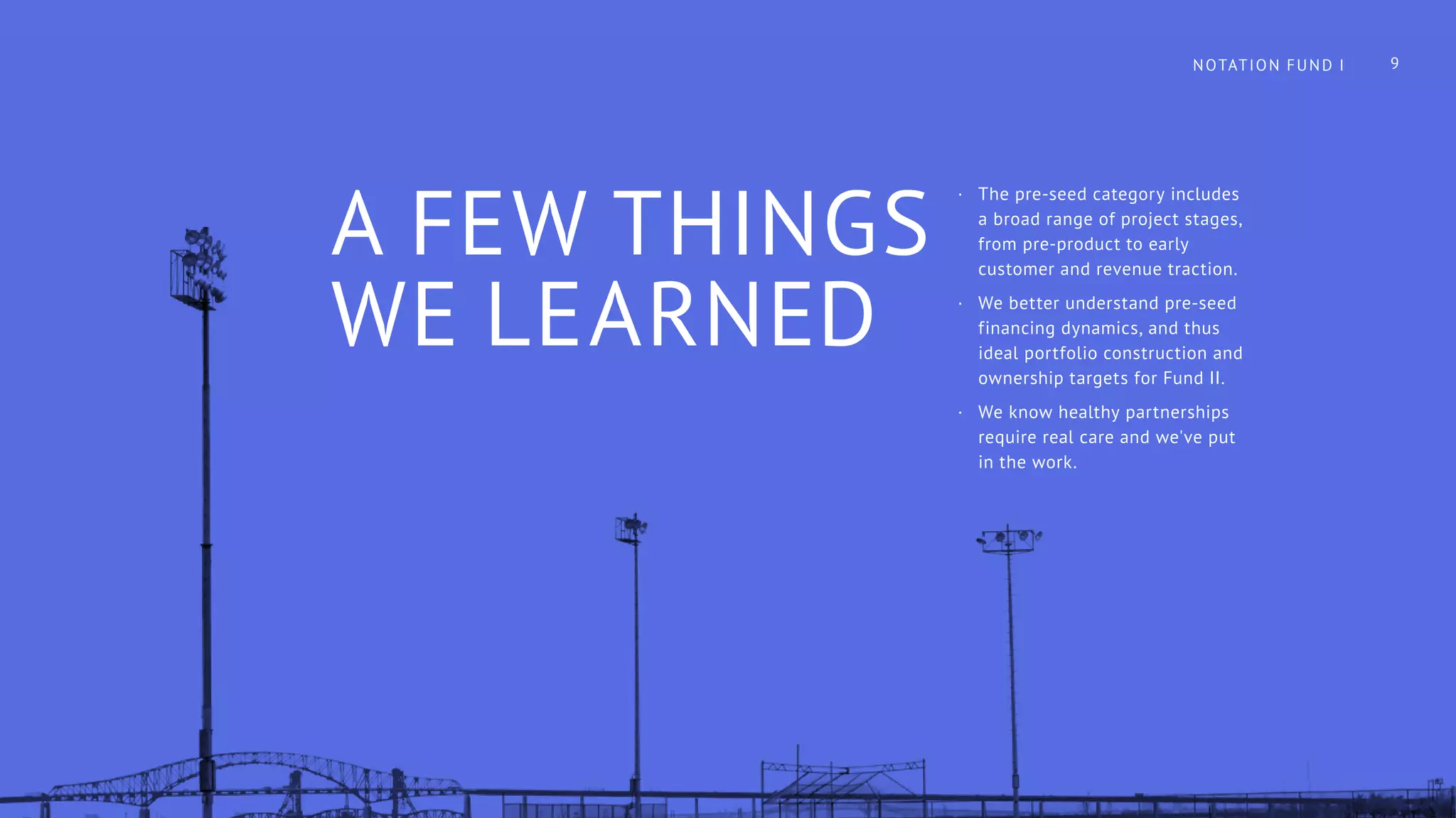 A FEW THINGS
WE LEARNED
·· The pre-seed category includes
a broad range of project stages,
from pre-product to early
customer and revenue traction.
·· We better understand pre-seed
financing dynamics, and thus
ideal portfolio construction and
ownership targets for Fund II.
·· We know healthy partnerships
require real care and we've put
in the work.
NOTATION FUND I 9
 