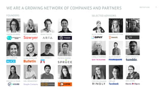 WE ARE A GROWING NETWORK OF COMPANIES AND PARTNERS
FOUNDERS
SHARON GOLDBERG MARISSA EVANS
JOEL WISHKOVSKY
IAN OWNBEY
ADAM FIELDS
AVI KARNANI
RO GUPTAMIRIAM ALTMAN
ALANA BRANSTON PATRICK BURNS
ZACH SHERMAN
LAUREN LETO
SELECTED ADVISORS
ALEX CHUNG AMANDA PEYTON
CHRISTINA D'AVIGNON
ALEX RAINERTCAMILLE FOURNIER
JON LAX
JOSH ABRAMSON
MATT HACKETT
JAKE LEVINE
5NOTATION
 