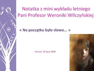 Notatka z mini wykładu letniego Pani Profesor Weroniki Wilczyńskiej   «  Na poc z ątku był o  słowo...  » Poznań, 30 lipca 2008 